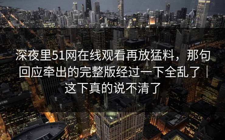 深夜里51网在线观看再放猛料，那句回应牵出的完整版经过一下全乱了｜这下真的说不清了