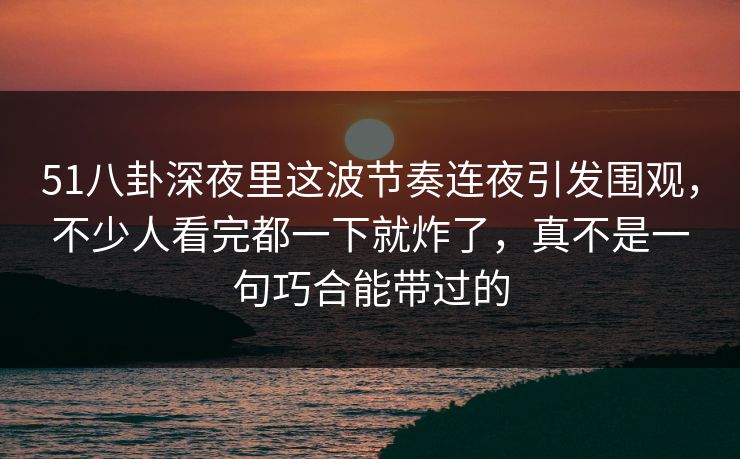 51八卦深夜里这波节奏连夜引发围观，不少人看完都一下就炸了，真不是一句巧合能带过的