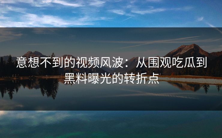 意想不到的视频风波：从围观吃瓜到黑料曝光的转折点