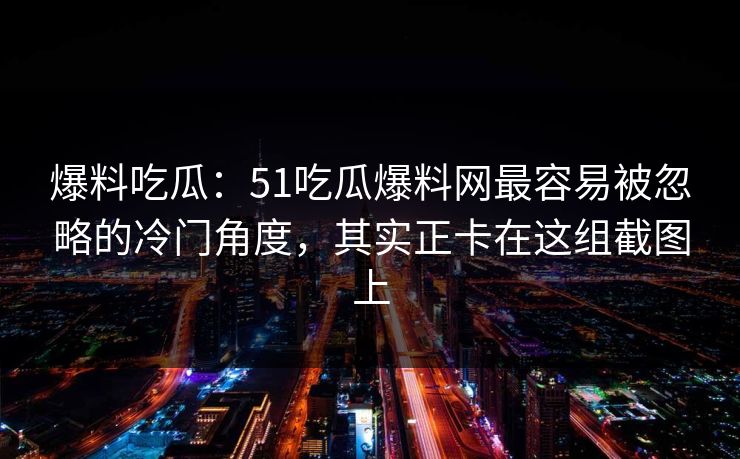 爆料吃瓜：51吃瓜爆料网最容易被忽略的冷门角度，其实正卡在这组截图上