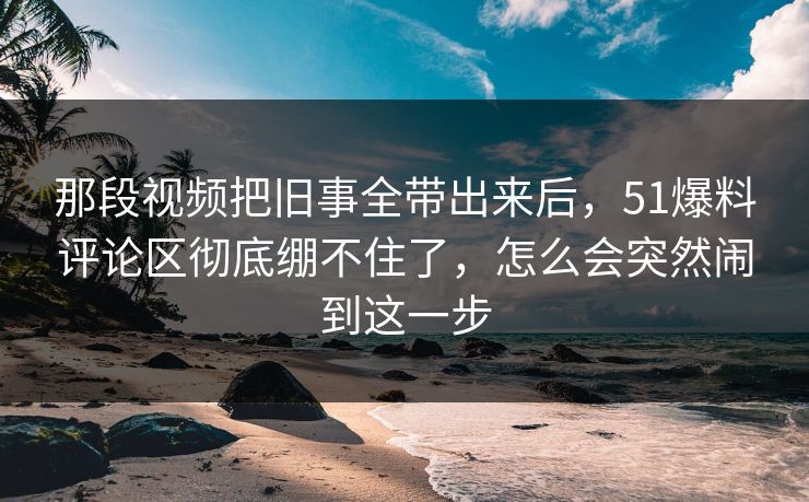 那段视频把旧事全带出来后，51爆料评论区彻底绷不住了，怎么会突然闹到这一步