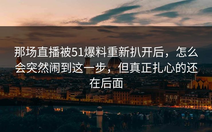 那场直播被51爆料重新扒开后，怎么会突然闹到这一步，但真正扎心的还在后面