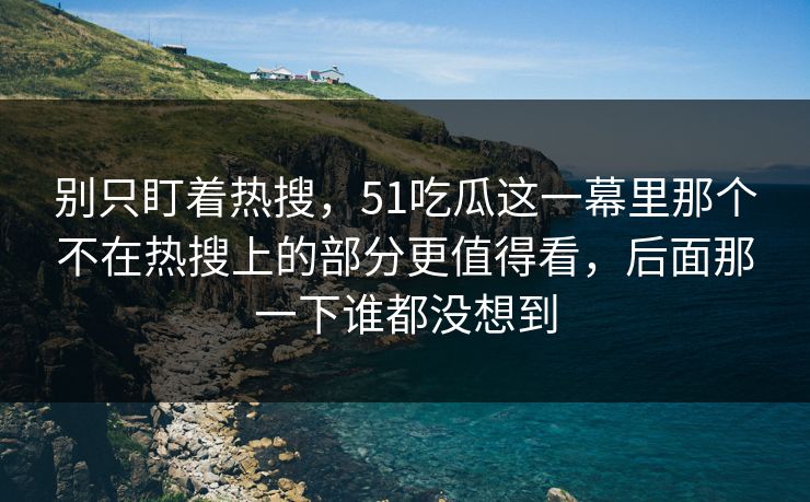 别只盯着热搜，51吃瓜这一幕里那个不在热搜上的部分更值得看，后面那一下谁都没想到