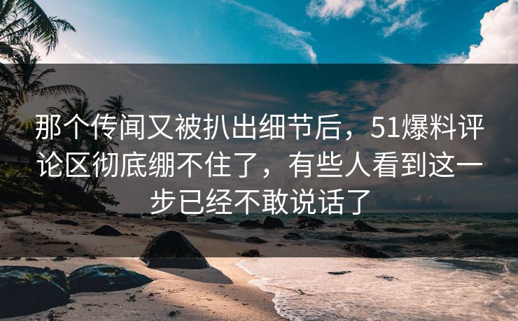 那个传闻又被扒出细节后，51爆料评论区彻底绷不住了，有些人看到这一步已经不敢说话了