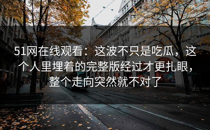 51网在线观看：这波不只是吃瓜，这个人里埋着的完整版经过才更扎眼，整个走向突然就不对了