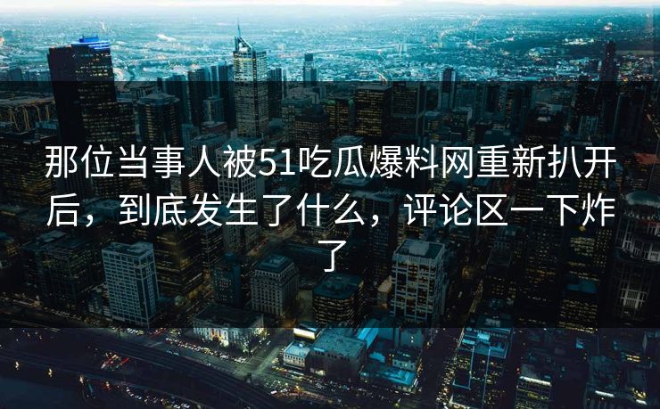 那位当事人被51吃瓜爆料网重新扒开后，到底发生了什么，评论区一下炸了