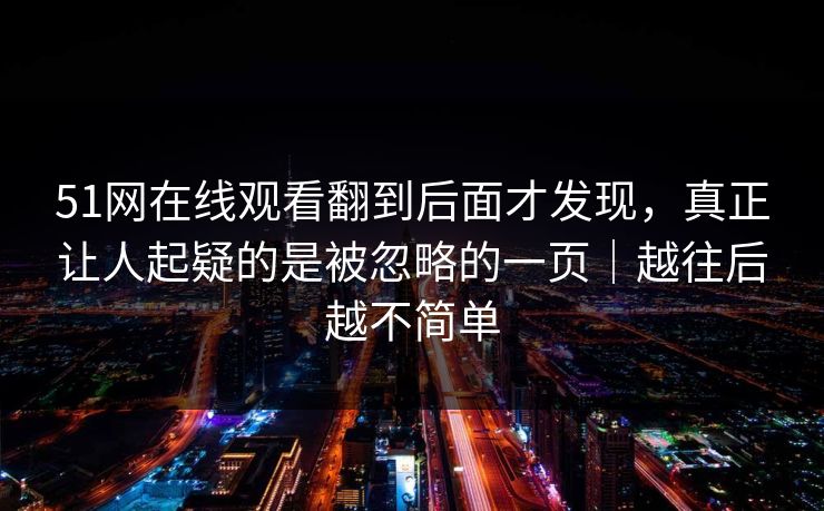 51网在线观看翻到后面才发现，真正让人起疑的是被忽略的一页｜越往后越不简单