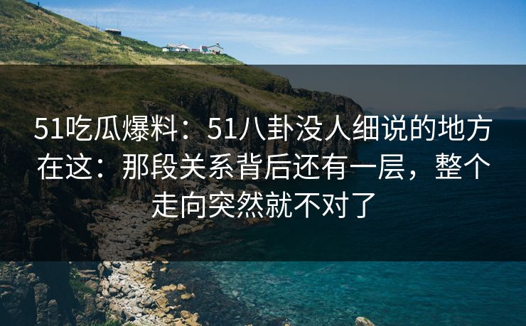 51吃瓜爆料：51八卦没人细说的地方在这：那段关系背后还有一层，整个走向突然就不对了