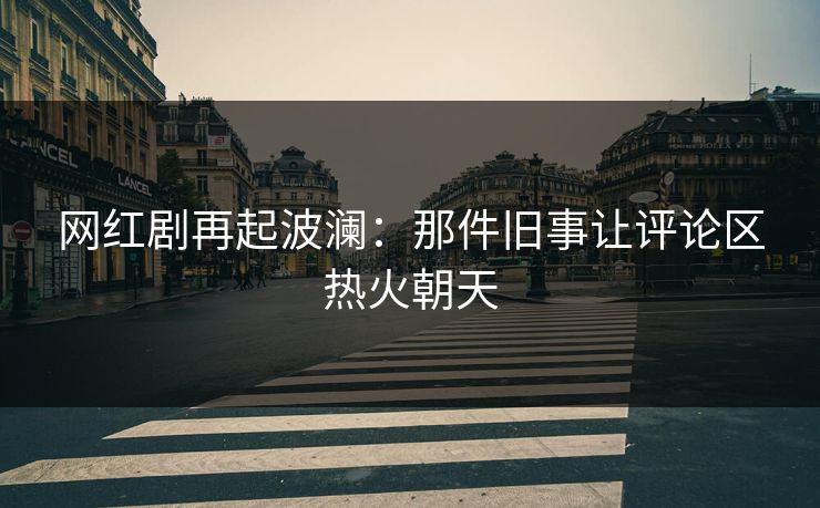 网红剧再起波澜：那件旧事让评论区热火朝天