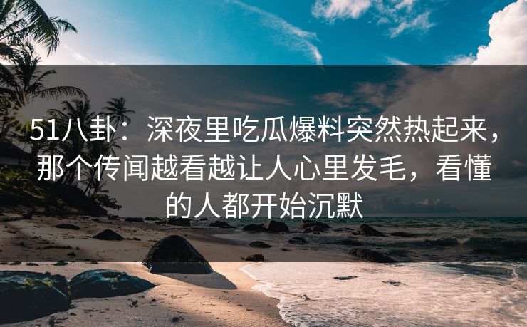 51八卦：深夜里吃瓜爆料突然热起来，那个传闻越看越让人心里发毛，看懂的人都开始沉默