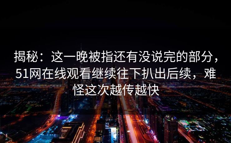 揭秘：这一晚被指还有没说完的部分，51网在线观看继续往下扒出后续，难怪这次越传越快