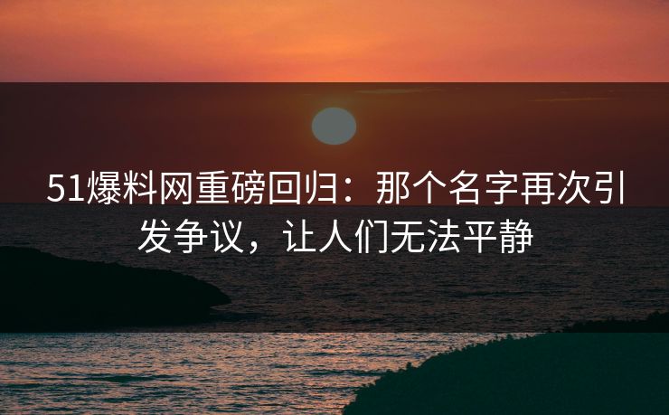 51爆料网重磅回归:那个名字再次引发争议,让人们无法平静 51爆料网重磅回归:那个名字再次引发争议,让人们无法平静