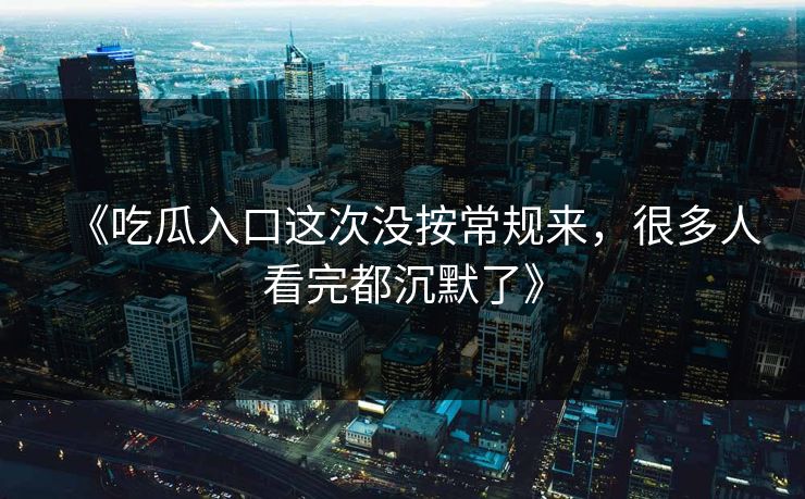 《吃瓜入口这次没按常规来，很多人看完都沉默了》