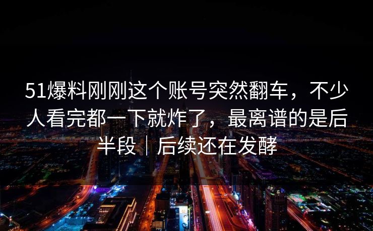 51爆料刚刚这个账号突然翻车，不少人看完都一下就炸了，最离谱的是后半段｜后续还在发酵