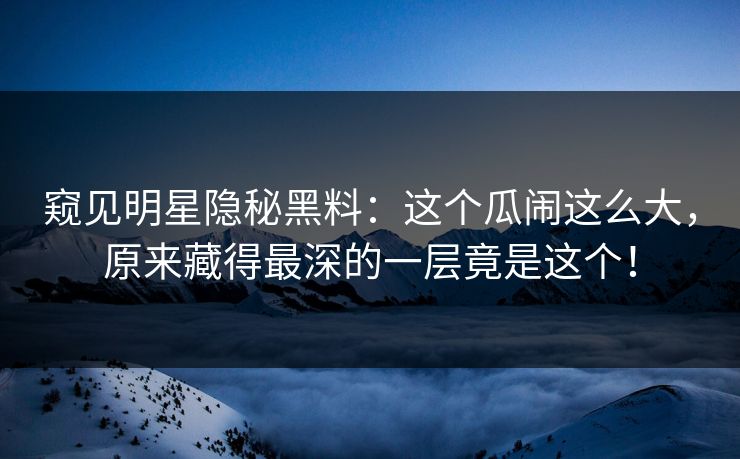 窥见明星隐秘黑料：这个瓜闹这么大，原来藏得最深的一层竟是这个！