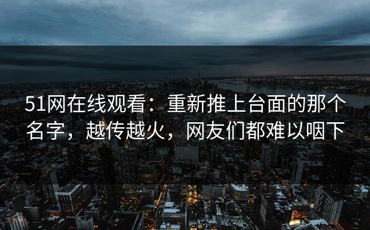 51网在线观看：重新推上台面的那个名字，越传越火，网友们都难以咽下