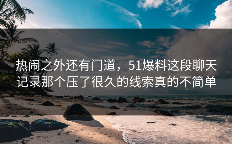 热闹之外还有门道，51爆料这段聊天记录那个压了很久的线索真的不简单