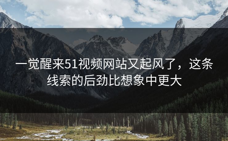 一觉醒来51视频网站又起风了，这条线索的后劲比想象中更大