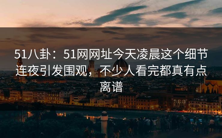 51八卦：51网网址今天凌晨这个细节连夜引发围观，不少人看完都真有点离谱