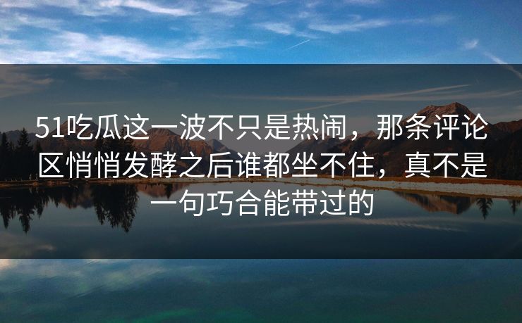 51吃瓜这一波不只是热闹，那条评论区悄悄发酵之后谁都坐不住，真不是一句巧合能带过的