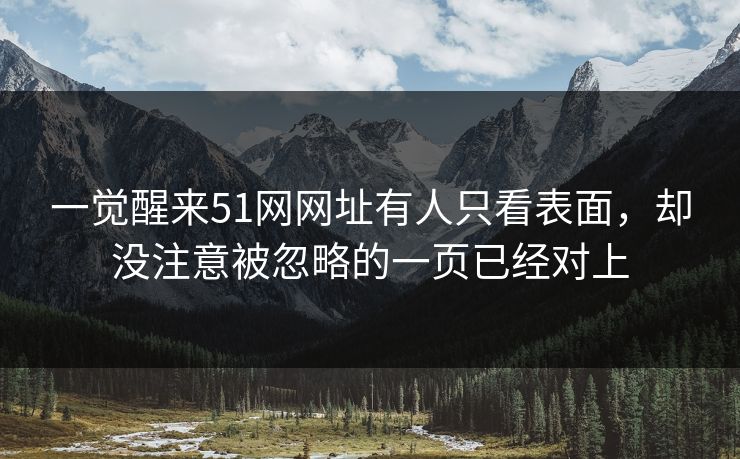 一觉醒来51网网址有人只看表面，却没注意被忽略的一页已经对上