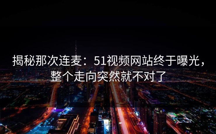 揭秘那次连麦：51视频网站终于曝光，整个走向突然就不对了