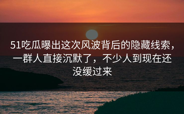 51吃瓜曝出这次风波背后的隐藏线索，一群人直接沉默了，不少人到现在还没缓过来