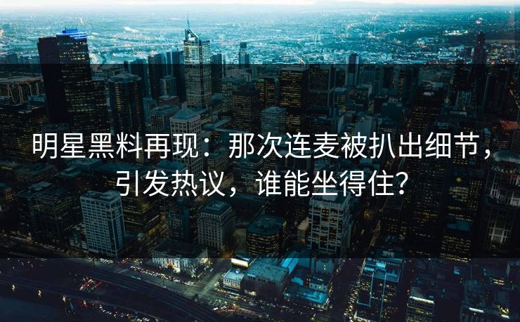 明星黑料再现：那次连麦被扒出细节，引发热议，谁能坐得住？