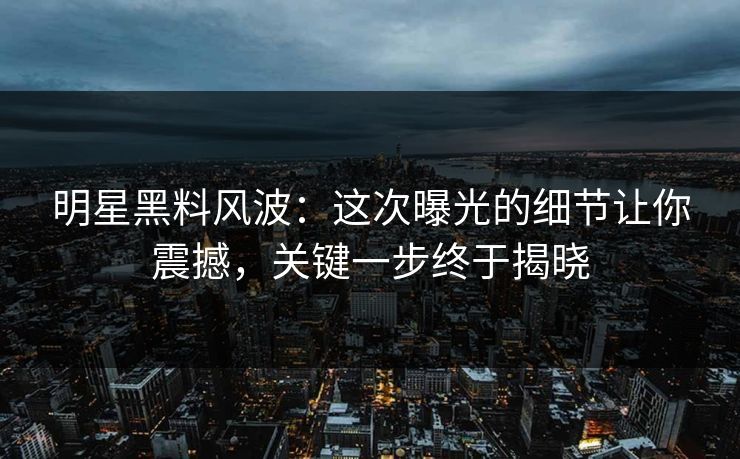 明星黑料风波：这次曝光的细节让你震撼，关键一步终于揭晓