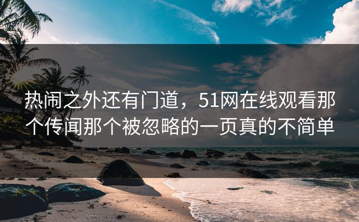 热闹之外还有门道，51网在线观看那个传闻那个被忽略的一页真的不简单