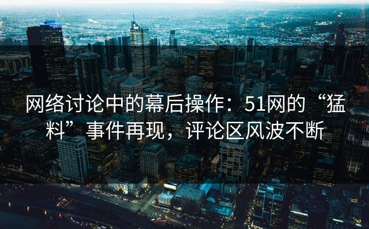 网络讨论中的幕后操作：51网的“猛料”事件再现，评论区风波不断