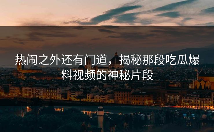 热闹之外还有门道，揭秘那段吃瓜爆料视频的神秘片段