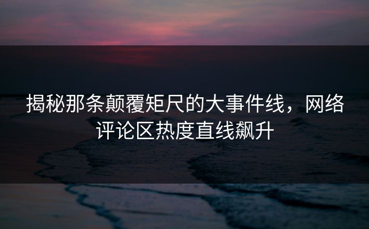 揭秘那条颠覆矩尺的大事件线，网络评论区热度直线飙升