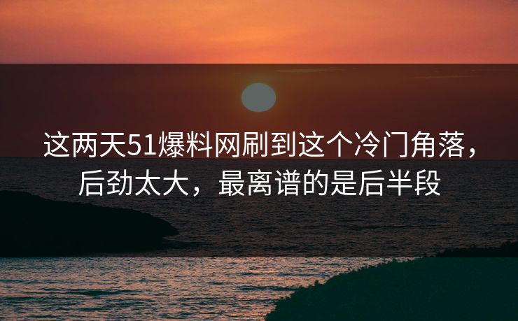 这两天51爆料网刷到这个冷门角落，后劲太大，最离谱的是后半段