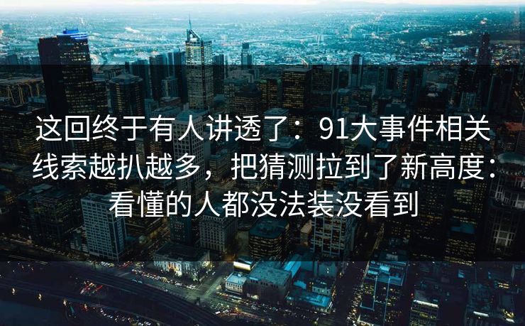 这回终于有人讲透了：91大事件相关线索越扒越多，把猜测拉到了新高度：看懂的人都没法装没看到