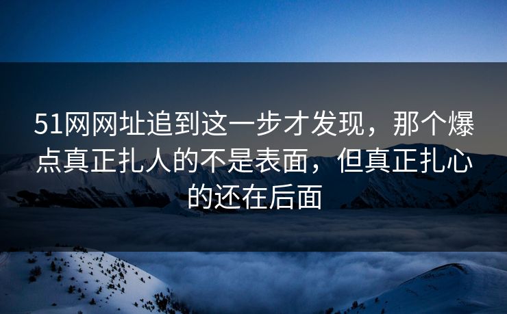 51网网址追到这一步才发现，那个爆点真正扎人的不是表面，但真正扎心的还在后面