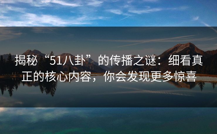 揭秘“51八卦”的传播之谜：细看真正的核心内容，你会发现更多惊喜