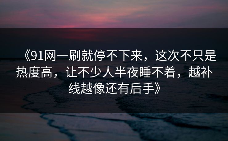 《91网一刷就停不下来，这次不只是热度高，让不少人半夜睡不着，越补线越像还有后手》