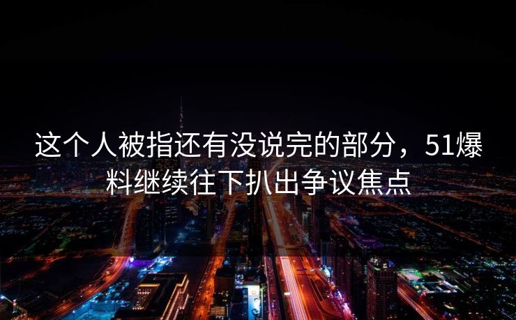 这个人被指还有没说完的部分，51爆料继续往下扒出争议焦点